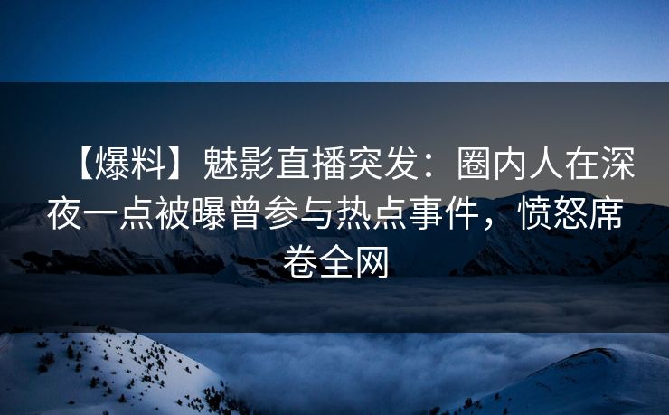 【爆料】魅影直播突发：圈内人在深夜一点被曝曾参与热点事件，愤怒席卷全网