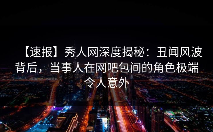 【速报】秀人网深度揭秘：丑闻风波背后，当事人在网吧包间的角色极端令人意外