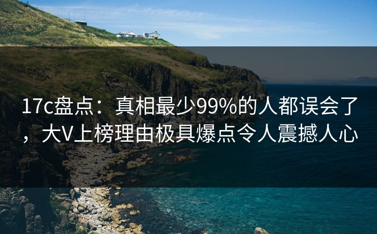 17c盘点：真相最少99%的人都误会了，大V上榜理由极具爆点令人震撼人心