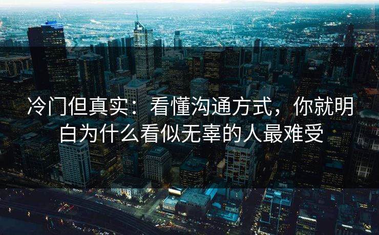 冷门但真实:看懂沟通方式,你就明白为什么看似无辜的人最难受 冷门但真实:看懂沟通方式,你就明白为什么看似无辜的人最难受