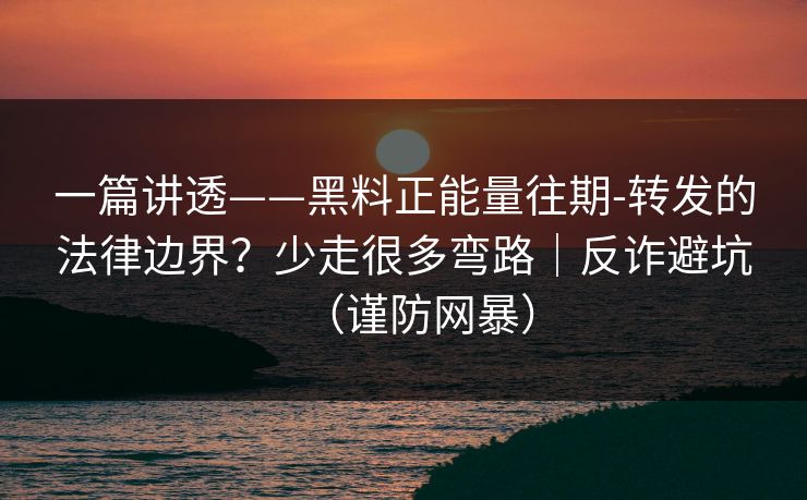 一篇讲透——黑料正能量往期-转发的法律边界？少走很多弯路｜反诈避坑（谨防网暴）