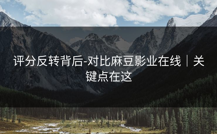 评分反转背后-对比麻豆影业在线｜关键点在这