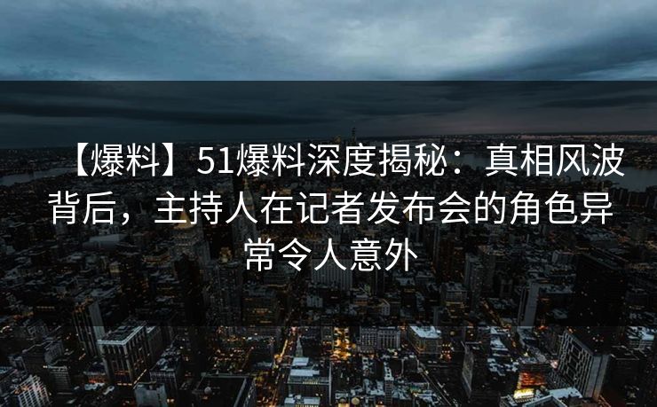 【爆料】51爆料深度揭秘：真相风波背后，主持人在记者发布会的角色异常令人意外