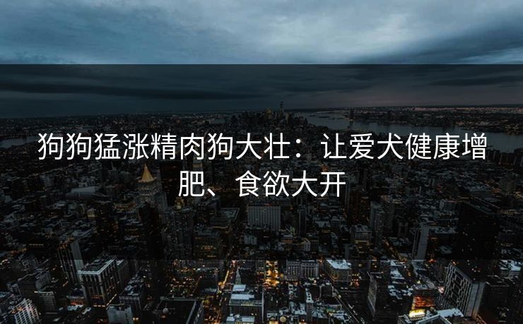 狗狗猛涨精肉狗大壮:让爱犬健康增肥、食欲大开 狗狗猛涨精肉狗大壮:让爱犬健康增肥、食欲大开