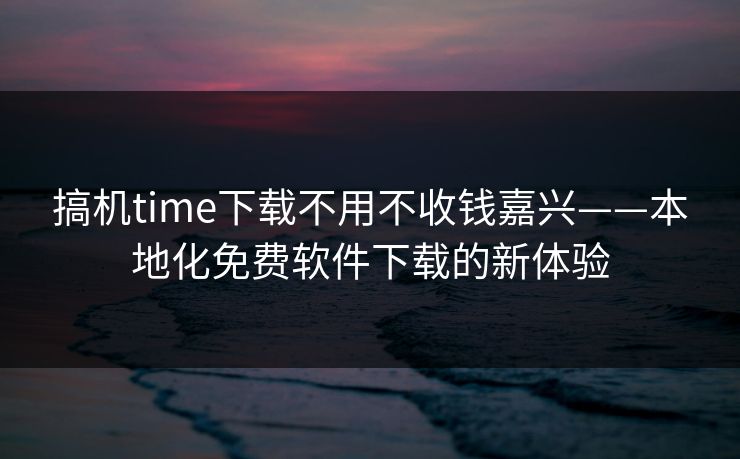 搞机time下载不用不收钱嘉兴——本地化免费软件下载的新体验