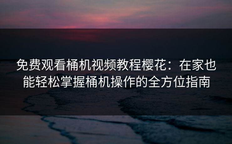 免费观看桶机视频教程樱花：在家也能轻松掌握桶机操作的全方位指南