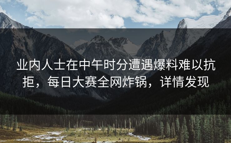 业内人士在中午时分遭遇爆料难以抗拒，每日大赛全网炸锅，详情发现