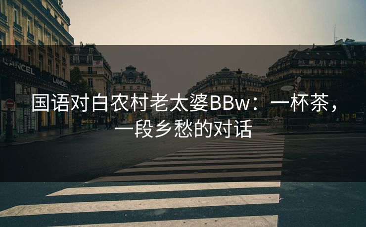 国语对白农村老太婆BBw：一杯茶，一段乡愁的对话