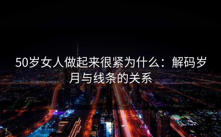 50岁女人做起来很紧为什么:解码岁月与线条的关系 50岁女人做起来很紧为什么:解码岁月与线条的关系