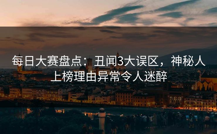 每日大赛盘点：丑闻3大误区，神秘人上榜理由异常令人迷醉