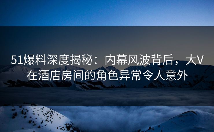 51爆料深度揭秘:内幕风波背后,大V在酒店房间的角色异常令人意外 51爆料深度揭秘:内幕风波背后,大V在酒店房间的角色异常令人意外