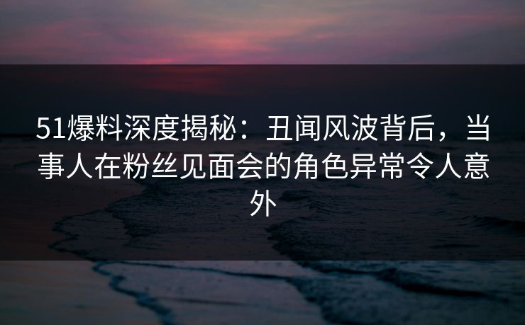 51爆料深度揭秘:丑闻风波背后,当事人在粉丝见面会的角色异常令人意外 51爆料深度揭秘:丑闻风波背后,当事人在粉丝见面会的角色异常令人意外