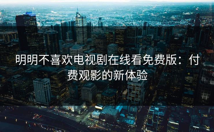 明明不喜欢电视剧在线看免费版:付费观影的新体验 明明不喜欢电视剧在线看免费版:付费观影的新体验