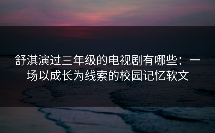 舒淇演过三年级的电视剧有哪些：一场以成长为线索的校园记忆软文