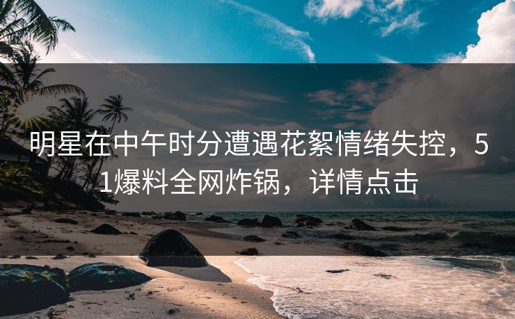 明星在中午时分遭遇花絮情绪失控,51爆料全网炸锅,详情点击 明星在中午时分遭遇花絮情绪失控,51爆料全网炸锅,详情点击
