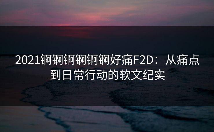 2021锕锕锕锕锕锕好痛F2D:从痛点到日常行动的软文纪实 2021锕锕锕锕锕锕好痛F2D:从痛点到日常行动的软文纪实
