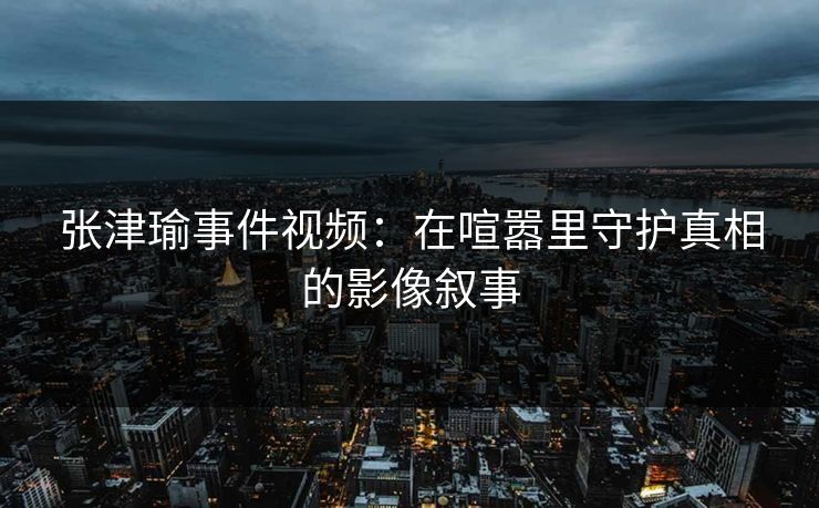 张津瑜事件视频:在喧嚣里守护真相的影像叙事 张津瑜事件视频:在喧嚣里守护真相的影像叙事