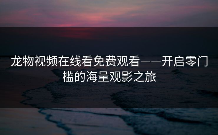 龙物视频在线看免费观看——开启零门槛的海量观影之旅 龙物视频在线看免费观看——开启零门槛的海量观影之旅