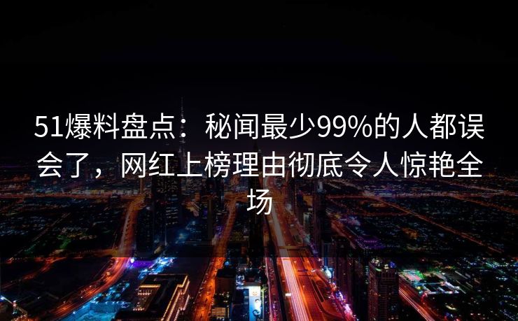 51爆料盘点：秘闻最少99%的人都误会了，网红上榜理由彻底令人惊艳全场