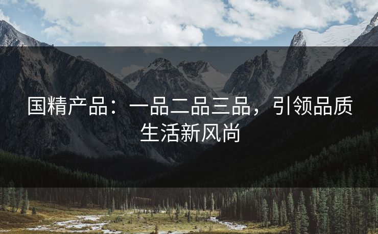 国精产品:一品二品三品,引领品质生活新风尚 国精产品:一品二品三品,引领品质生活新风尚