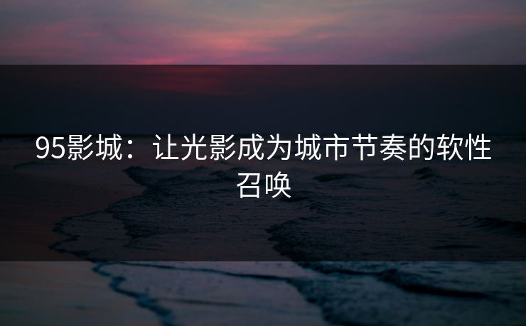 95影城：让光影成为城市节奏的软性召唤