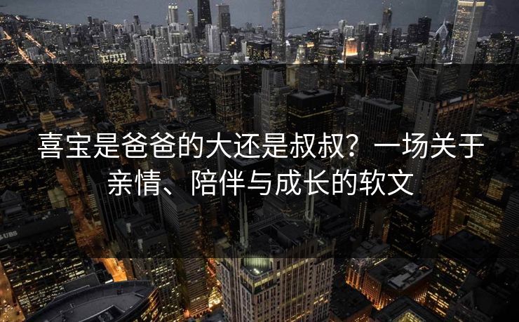喜宝是爸爸的大还是叔叔?一场关于亲情、陪伴与成长的软文 喜宝是爸爸的大还是叔叔?一场关于亲情、陪伴与成长的软文