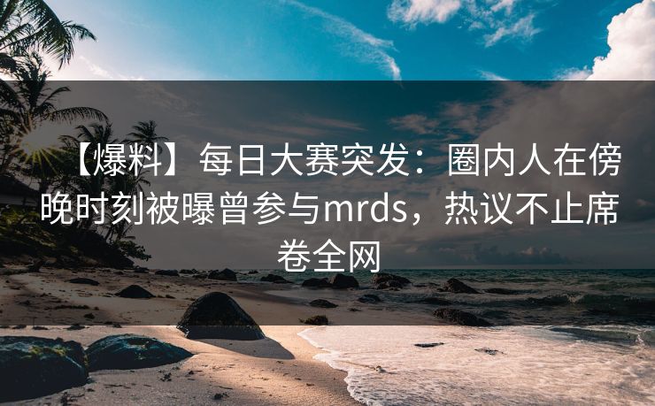 【爆料】每日大赛突发：圈内人在傍晚时刻被曝曾参与mrds，热议不止席卷全网
