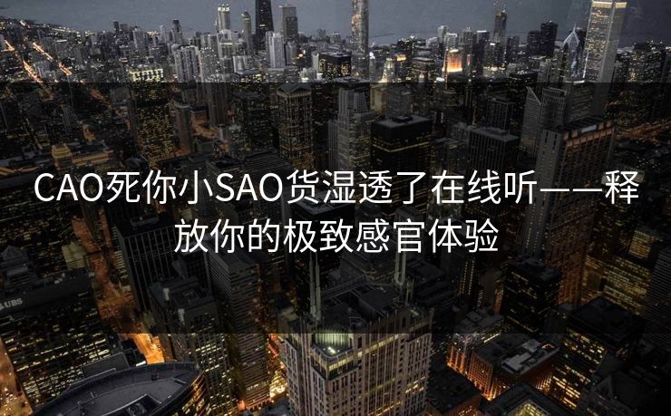 CAO死你小SAO货湿透了在线听——释放你的极致感官体验 CAO死你小SAO货湿透了在线听——释放你的极致感官体验
