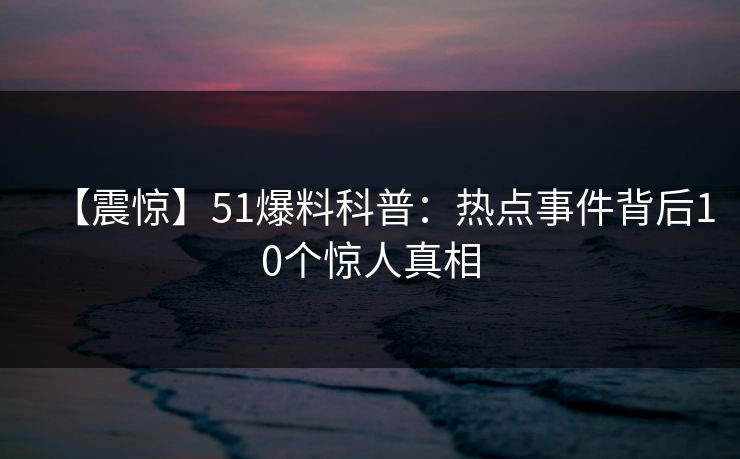 【震惊】51爆料科普:热点事件背后10个惊人真相 【震惊】51爆料科普:热点事件背后10个惊人真相