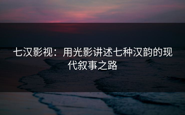 七汉影视:用光影讲述七种汉韵的现代叙事之路 七汉影视:用光影讲述七种汉韵的现代叙事之路