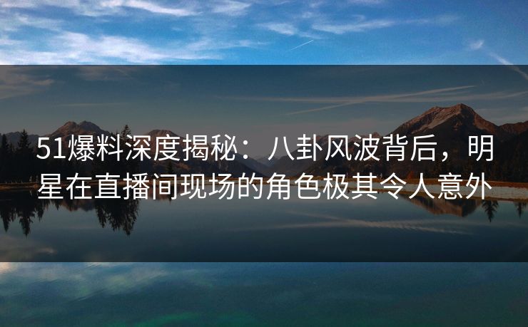 51爆料深度揭秘:八卦风波背后,明星在直播间现场的角色极其令人意外 51爆料深度揭秘:八卦风波背后,明星在直播间现场的角色极其令人意外