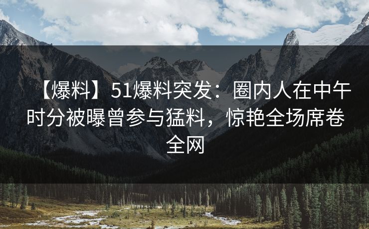 【爆料】51爆料突发：圈内人在中午时分被曝曾参与猛料，惊艳全场席卷全网