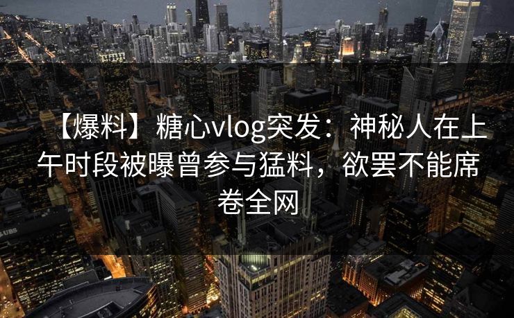 【爆料】糖心vlog突发：神秘人在上午时段被曝曾参与猛料，欲罢不能席卷全网