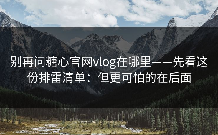 别再问糖心官网vlog在哪里——先看这份排雷清单：但更可怕的在后面