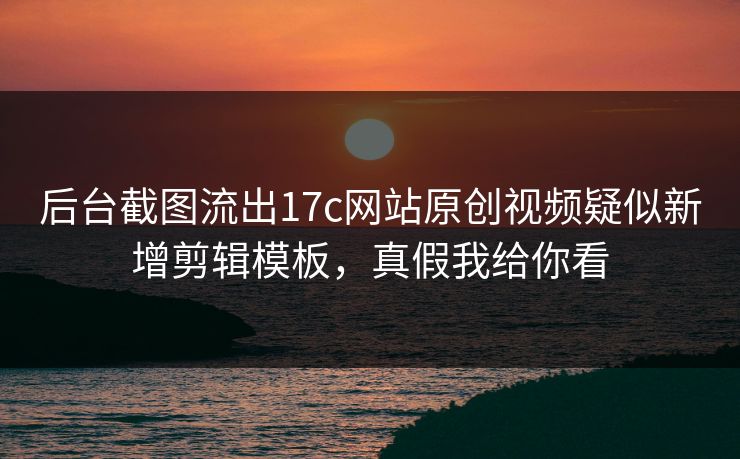 后台截图流出17c网站原创视频疑似新增剪辑模板，真假我给你看