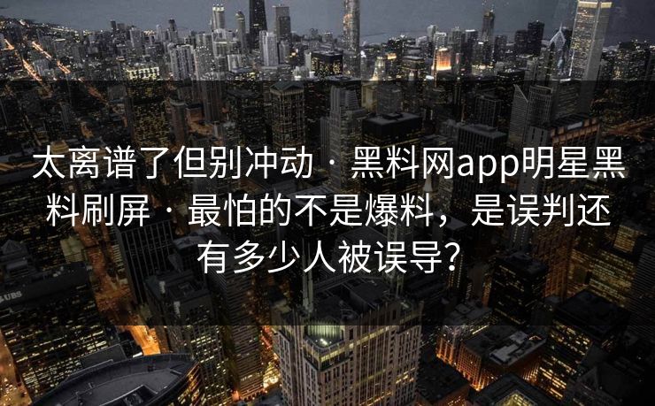 太离谱了但别冲动 · 黑料网app明星黑料刷屏 · 最怕的不是爆料，是误判还有多少人被误导？