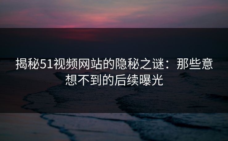 揭秘51视频网站的隐秘之谜：那些意想不到的后续曝光