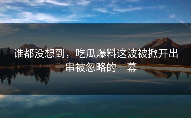 谁都没想到，吃瓜爆料这波被掀开出一串被忽略的一幕