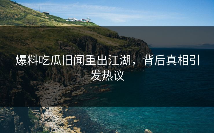 爆料吃瓜旧闻重出江湖,背后真相引发热议 爆料吃瓜旧闻重出江湖,背后真相引发热议