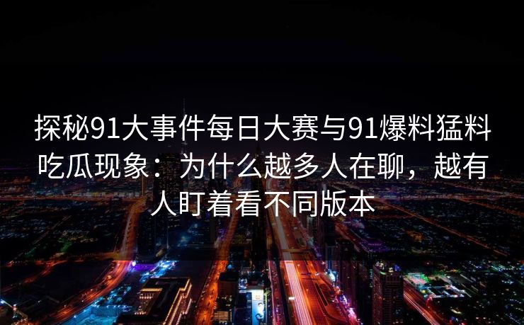 探秘91大事件每日大赛与91爆料猛料吃瓜现象:为什么越多人在聊,越有人盯着看不同版本 探秘91大事件每日大赛与91爆料猛料吃瓜现象:为什么越多人在聊,越有人盯着看不同版本